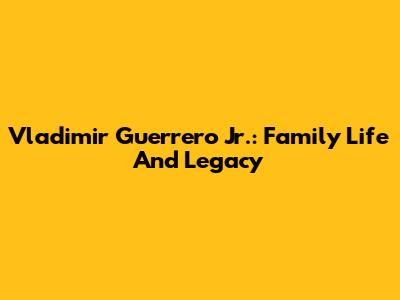 Vladimir Guerrero Jr.: Family Life And Legacy