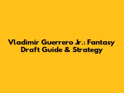 Vladimir Guerrero Jr.: Fantasy Draft Guide & Strategy