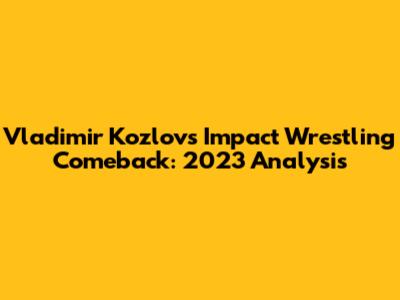 Vladimir Kozlov's Impact Wrestling Comeback: 2023 Analysis