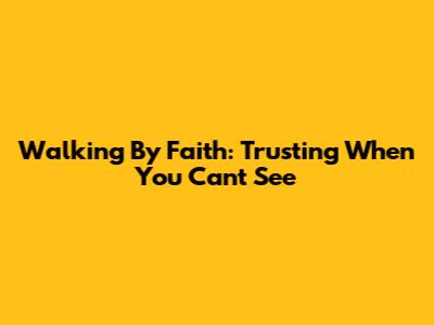 Walking By Faith: Trusting When You Can't See