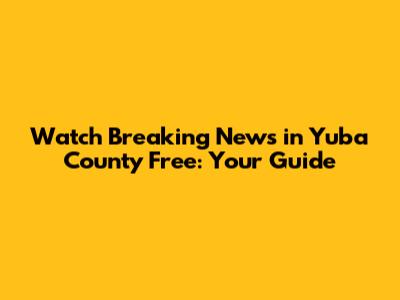 Watch Breaking News in Yuba County Free: Your Guide