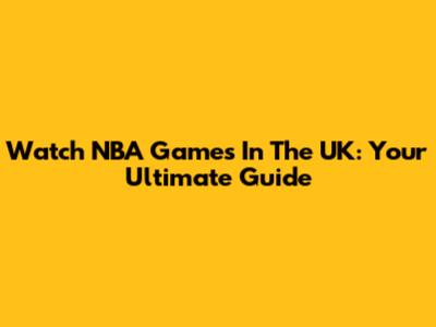 Watch NBA Games In The UK: Your Ultimate Guide