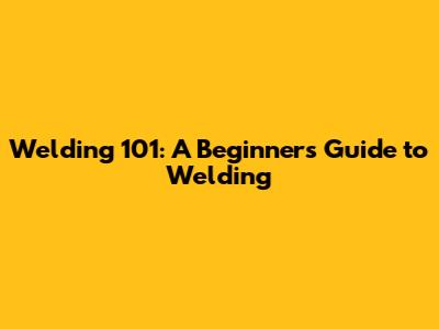 Welding 101: A Beginner's Guide to Welding