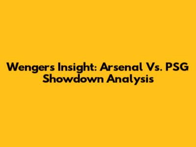 Wenger's Insight: Arsenal Vs. PSG Showdown Analysis