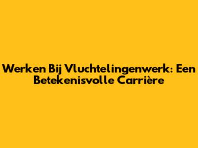 Werken Bij Vluchtelingenwerk: Een Betekenisvolle Carrière