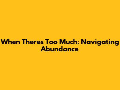 When There's Too Much: Navigating Abundance