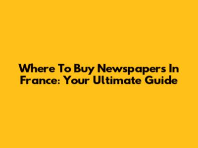 Where To Buy Newspapers In France: Your Ultimate Guide