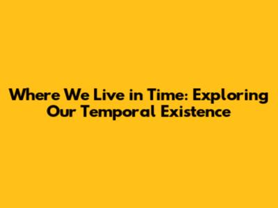 Where We Live in Time: Exploring Our Temporal Existence