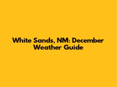 White Sands, NM: December Weather Guide
