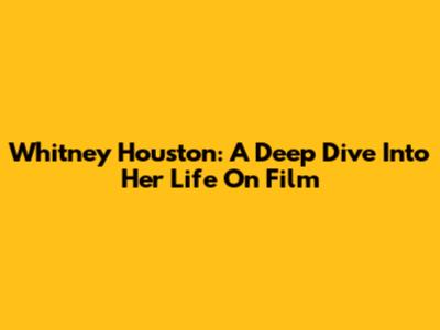 Whitney Houston: A Deep Dive Into Her Life On Film
