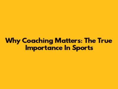 Why Coaching Matters: The True Importance In Sports