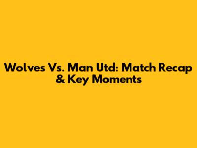 Wolves Vs. Man Utd: Match Recap & Key Moments