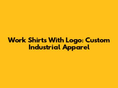 Work Shirts With Logo: Custom Industrial Apparel