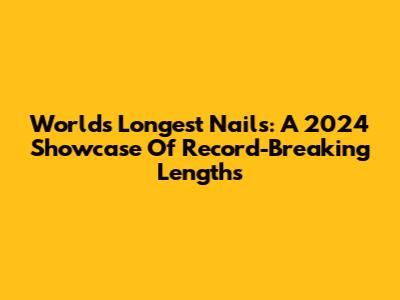 World's Longest Nails: A 2024 Showcase Of Record-Breaking Lengths