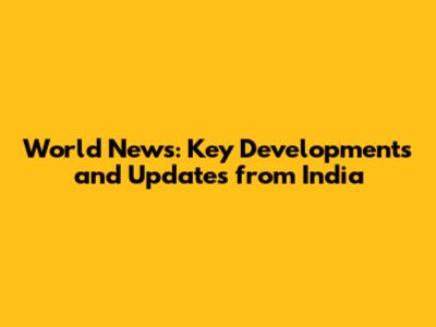 World News: Key Developments and Updates from India