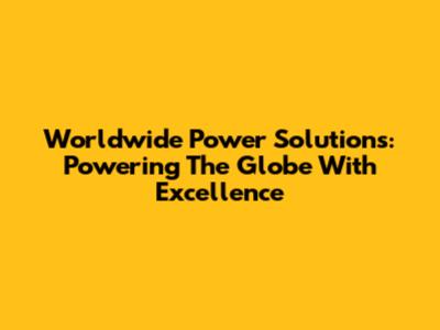 Worldwide Power Solutions: Powering The Globe With Excellence