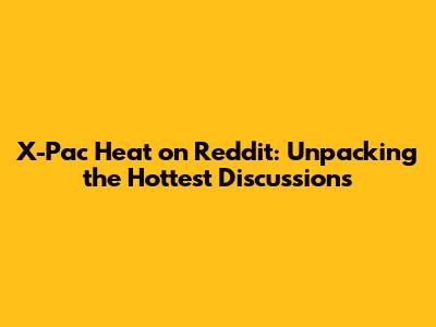 X-Pac Heat on Reddit: Unpacking the Hottest Discussions