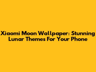 Xiaomi Moon Wallpaper: Stunning Lunar Themes For Your Phone