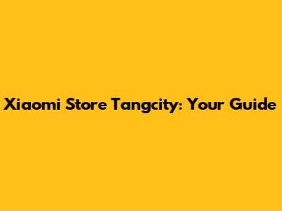 Xiaomi Store Tangcity: Your Guide
