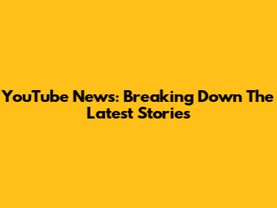 YouTube News: Breaking Down The Latest Stories