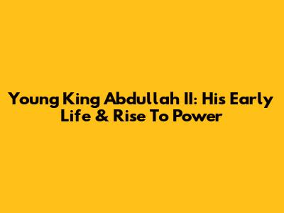 Young King Abdullah II: His Early Life & Rise To Power