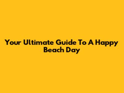 Your Ultimate Guide To A Happy Beach Day