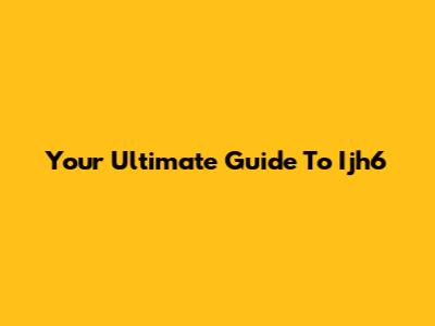 Your Ultimate Guide To Ijh6