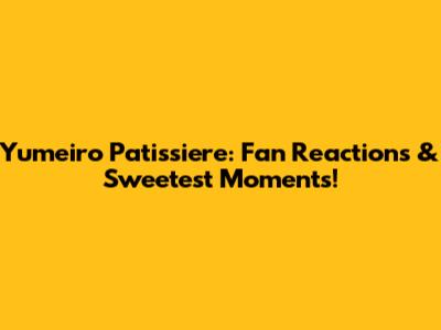 Yumeiro Patissiere: Fan Reactions & Sweetest Moments!