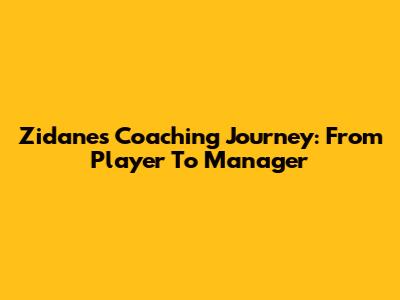 Zidane's Coaching Journey: From Player To Manager