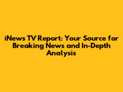 iNews TV Report: Your Source for Breaking News and In-Depth Analysis