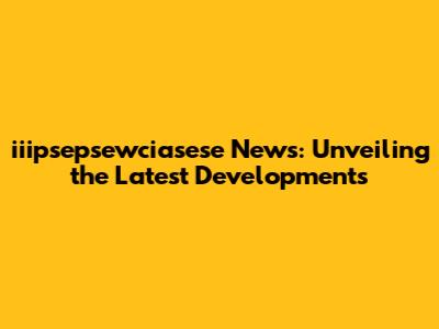 iiipsepsewciasese News: Unveiling the Latest Developments