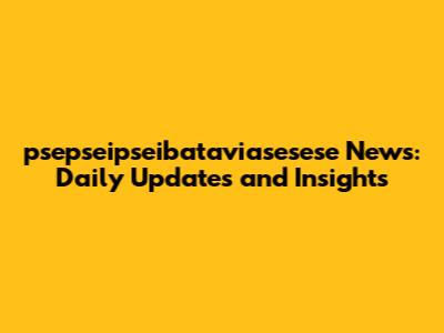 psepseipseibataviasesese News: Daily Updates and Insights