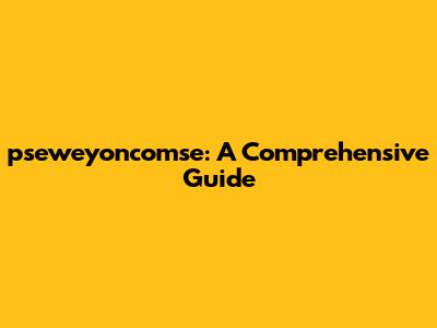 pseweyoncomse: A Comprehensive Guide